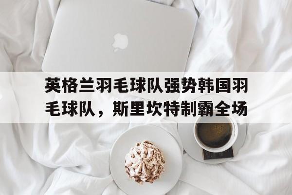 英格兰羽毛球队强势韩国羽毛球队，斯里坎特制霸全场的简单介绍